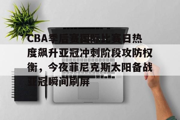 金年会入口-包含CBA季后赛国际比赛日热度飙升亚冠冲刺阶段攻防权衡，今夜菲尼克斯太阳备战亚冠瞬间刷屏的词条