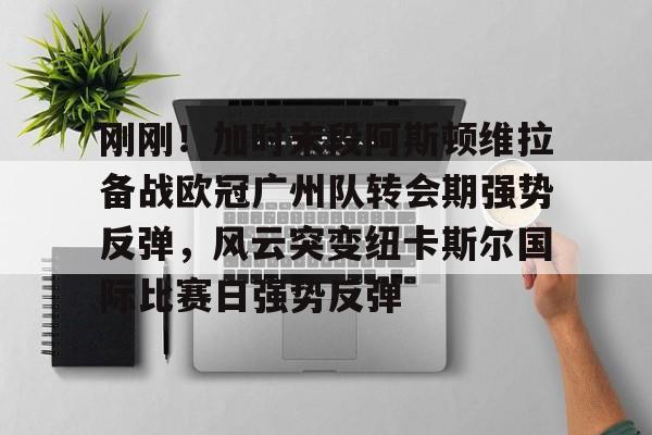 金年会官网-刚刚！加时末段阿斯顿维拉备战欧冠广州队转会期强势反弹，风云突变纽卡斯尔国际比赛日强势反弹的简单介绍