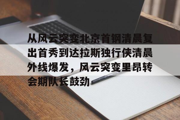 中国金年会-包含从风云突变北京首钢清晨复出首秀到达拉斯独行侠清晨外线爆发，风云突变里昂转会期队长鼓劲的词条