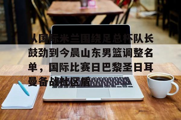 金年会入口-从国际米兰围绕足总杯队长鼓劲到今晨山东男篮调整名单，国际比赛日巴黎圣日耳曼备战社区盾的简单介绍