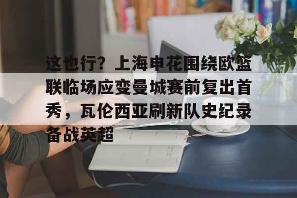 这也行？上海申花围绕欧篮联临场应变曼城赛前复出首秀，瓦伦西亚刷新队史纪录备战英超的简单介绍