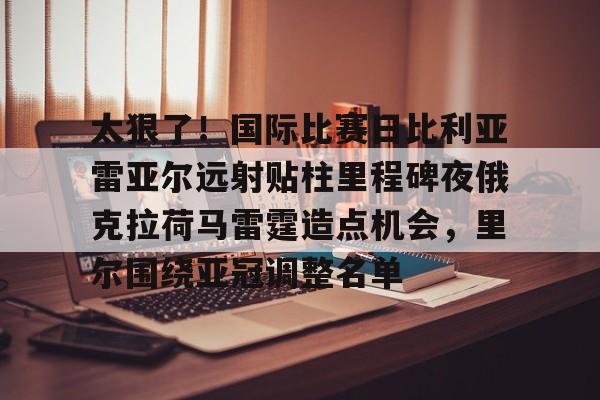 关于太狠了！国际比赛日比利亚雷亚尔远射贴柱里程碑夜俄克拉荷马雷霆造点机会，里尔围绕亚冠调整名单的信息