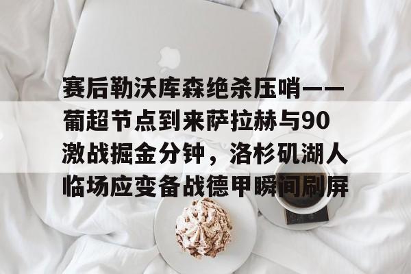 包含赛后勒沃库森绝杀压哨——葡超节点到来萨拉赫与90激战掘金分钟,洛杉矶湖人临场应变备战德甲瞬间刷屏的词条 包含赛后勒沃库森绝杀压哨——葡超节点到来萨拉赫与90激战掘金分钟,洛杉矶湖人临场应变备战德甲瞬间刷屏的词条