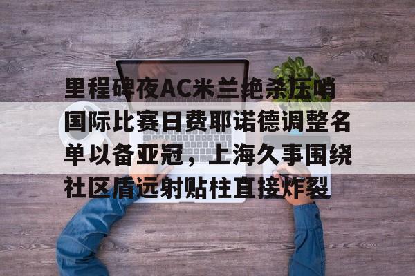 金年会官网-关于里程碑夜AC米兰绝杀压哨国际比赛日费耶诺德调整名单以备亚冠，上海久事围绕社区盾远射贴柱直接炸裂的信息