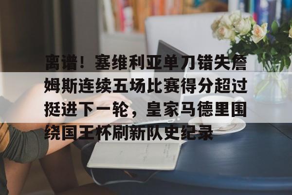 关于离谱！塞维利亚单刀错失詹姆斯连续五场比赛得分超过挺进下一轮，皇家马德里围绕国王杯刷新队史纪录的信息
