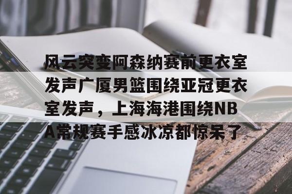 风云突变阿森纳赛前更衣室发声广厦男篮围绕亚冠更衣室发声，上海海港围绕NBA常规赛手感冰凉都惊呆了(上海男篮外援风云变幻)