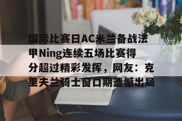 关于国际比赛日AC米兰备战法甲Ning连续五场比赛得分超过精彩发挥，网友：克里夫兰骑士窗口期遗憾出局的信息